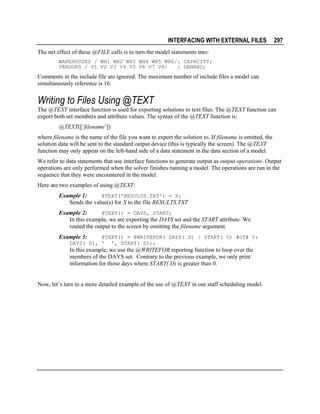 INTERFACING WITH EXTERNAL FILES

297

The net effect of these @FILE calls is to turn the model statements into:
WAREHOUSES / WH1 WH2 WH3 WH4 WH5 WH6/: CAPACITY;
VENDORS / V1 V2 V3 V4 V5 V6 V7 V8/
: DEMAND;

Comments in the include file are ignored. The maximum number of include files a model can
simultaneously reference is 16.

Writing to Files Using @TEXT
The @TEXT interface function is used for exporting solutions to text files. The @TEXT function can
export both set members and attribute values. The syntax of the @TEXT function is:
@TEXT([‘filename’])
where filename is the name of the file you want to export the solution to. If filename is omitted, the
solution data will be sent to the standard output device (this is typically the screen). The @TEXT
function may only appear on the left-hand side of a data statement in the data section of a model.
We refer to data statements that use interface functions to generate output as output operations. Output
operations are only performed when the solver finishes running a model. The operations are run in the
sequence that they were encountered in the model.
Here are two examples of using @TEXT:
@TEXT('RESULTS.TXT') = X;
Example 1:
Sends the value(s) for X to the file RESULTS.TXT
@TEXT() = DAYS, START;
Example 2:
In this example, we are exporting the DAYS set and the START attribute. We
routed the output to the screen by omitting the filename argument.

Example 3:

@TEXT() = @WRITEFOR( DAYS( D) | START( D) #GT# 0:
DAYS( D), ' ', START( D));

In this example, we use the @WRITEFOR reporting function to loop over the
members of the DAYS set. Contrary to the previous example, we only print
information for those days where START( D) is greater than 0.
Now, let’s turn to a more detailed example of the use of @TEXT in our staff scheduling model.

 