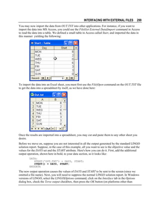 INTERFACING WITH EXTERNAL FILES

299

You may now import the data from OUT.TXT into other applications. For instance, if you want to
import the data into MS Access, you could use the File|Get External Data|Import command in Access
to read the data into a table. We defined a small table in Access called Start, and imported the data in
this manner yielding the following:

To import the data into an Excel sheet, you must first use the File|Open command on the OUT.TXT file
to get the data into a spreadsheet by itself, as we have done here:

Once the results are imported into a spreadsheet, you may cut and paste them to any other sheet you
desire.
Before we move on, suppose you are not interested in all the output generated by the standard LINGO
solution report. Suppose, in the case of this example, all you want to see is the objective value and the
values for the DAYS set and the START attribute. Here's how you can do it. First, add the additional
output operation, shown here in bold, to your data section, so it looks like:
DATA:
@TEXT('OUT.TXT') = DAYS, START;
@TEXT() = DAYS, START;
ENDDATA

The new output operation causes the values of DAYS and START to be sent to the screen (since we
omitted a file name). Next, you will need to suppress the normal LINGO solution report. In Windows
versions of LINGO, select the LINGO|Options command, click on the Interface tab in the Options
dialog box, check the Terse output checkbox, then press the OK button (on platforms other than

 