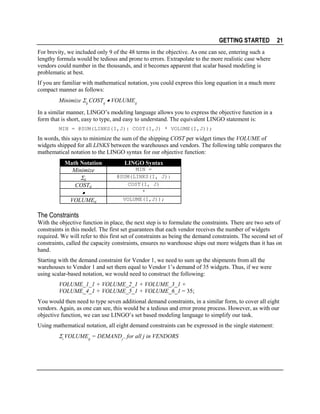 GETTING STARTED

21

For brevity, we included only 9 of the 48 terms in the objective. As one can see, entering such a
lengthy formula would be tedious and prone to errors. Extrapolate to the more realistic case where
vendors could number in the thousands, and it becomes apparent that scalar based modeling is
problematic at best.
If you are familiar with mathematical notation, you could express this long equation in a much more
compact manner as follows:
Minimize Σij COSTij • VOLUMEij
In a similar manner, LINGO’s modeling language allows you to express the objective function in a
form that is short, easy to type, and easy to understand. The equivalent LINGO statement is:
MIN = @SUM(LINKS(I,J): COST(I,J) * VOLUME(I,J));

In words, this says to minimize the sum of the shipping COST per widget times the VOLUME of
widgets shipped for all LINKS between the warehouses and vendors. The following table compares the
mathematical notation to the LINGO syntax for our objective function:
Math Notation
Minimize

Σij
COSTij

•

VOLUMEij

LINGO Syntax
MIN =
@SUM(LINKS(I, J):
COST(I, J)
*
VOLUME(I,J));

The Constraints
With the objective function in place, the next step is to formulate the constraints. There are two sets of
constraints in this model. The first set guarantees that each vendor receives the number of widgets
required. We will refer to this first set of constraints as being the demand constraints. The second set of
constraints, called the capacity constraints, ensures no warehouse ships out more widgets than it has on
hand.
Starting with the demand constraint for Vendor 1, we need to sum up the shipments from all the
warehouses to Vendor 1 and set them equal to Vendor 1’s demand of 35 widgets. Thus, if we were
using scalar-based notation, we would need to construct the following:
VOLUME_1_1 + VOLUME_2_1 + VOLUME_3_1 +
VOLUME_4_1 + VOLUME_5_1 + VOLUME_6_1 = 35;
You would then need to type seven additional demand constraints, in a similar form, to cover all eight
vendors. Again, as one can see, this would be a tedious and error prone process. However, as with our
objective function, we can use LINGO’s set based modeling language to simplify our task.
Using mathematical notation, all eight demand constraints can be expressed in the single statement:

Σi VOLUMEij = DEMANDj , for all j in VENDORS

 