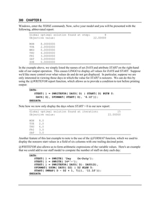 300 CHAPTER 8
Windows, enter the TERSE command). Now, solve your model and you will be presented with the
following, abbreviated report:
Global optimal solution found at step:
Objective value:
MON
TUE
WED
THU
FRI
SAT
SUN

8
22.00000

8.0000000
2.0000000
0.0000000
6.0000000
3.0000000
3.0000000
0.0000000

In the example above, we simply listed the names of set DAYS and attribute START on the right-hand
side of our output operation. This causes LINGO to display all values for DAYS and START. Suppose
we'd like more control over what values do and do not get displayed. In particular, suppose we are
only interested in viewing those days in which the value for START is nonzero. We can do this by
using the @WRITEFOR report function, which allows us to provide a condition to test before printing
output:
DATA:
@TEXT( ) = @WRITEFOR( DAYS( D) | START( D) #GT# 0:
DAYS( D), @FORMAT( START( D), '6.1f'));
ENDDATA

Note how we now only display the days where START > 0 in our new report:
Global optimal solution found at iteration:
Objective value:
MON
TUE
THU
FRI
SAT

15
22.00000

8.0
2.0
6.0
3.0
3.0

Another feature of this last example to note is the use of the @FORMAT function, which we used to
display the nonzero start values in a field of six columns with one trailing decimal point.
@WRITEFOR also allows us to form arithmetic expressions of the variable values. Here's an example
that we could add to our staff model to compute the number of staff on duty each day:
DATA:
@TEXT( ) = @WRITE( 'Day
On-Duty');
@TEXT( ) = @WRITE( 14*'-');
@TEXT( ) = @WRITEFOR( DAYS( D): DAYS(D),
@FORMAT( @SUM( DAYS( D2) | D2 #LE# 5:
START( @WRAP( D - D2 + 1, 7))), '11.1f'));
ENDDATA

 
