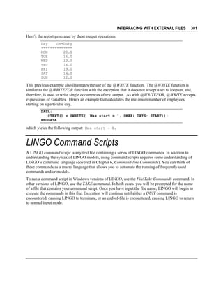 INTERFACING WITH EXTERNAL FILES

301

Here's the report generated by these output operations:
Day
On-Duty
-------------MON
20.0
TUE
16.0
WED
13.0
THU
16.0
FRI
19.0
SAT
14.0
SUN
12.0

This previous example also illustrates the use of the @WRITE function. The @WRITE function is
similar to the @WRITEFOR function with the exception that it does not accept a set to loop on, and,
therefore, is used to write single occurrences of text output. As with @WRITEFOR, @WRITE accepts
expressions of variables. Here's an example that calculates the maximum number of employees
starting on a particular day.
DATA:
@TEXT() = @WRITE( 'Max start = ', @MAX( DAYS: START));
ENDDATA

which yields the following output: Max start = 8.

LINGO Command Scripts
A LINGO command script is any text file containing a series of LINGO commands. In addition to
understanding the syntax of LINGO models, using command scripts requires some understanding of
LINGO’s command language (covered in Chapter 6, Command-line Commands). You can think of
these commands as a macro language that allows you to automate the running of frequently used
commands and/or models.
To run a command script in Windows versions of LINGO, use the File|Take Commands command. In
other versions of LINGO, use the TAKE command. In both cases, you will be prompted for the name
of a file that contains your command script. Once you have input the file name, LINGO will begin to
execute the commands in this file. Execution will continue until either a QUIT command is
encountered, causing LINGO to terminate, or an end-of-file is encountered, causing LINGO to return
to normal input mode.

 