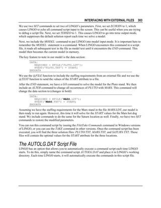 INTERFACING WITH EXTERNAL FILES

303

We use two SET commands to set two of LINGO’s parameters. First, we set ECHOIN to 1, which
causes LINGO to echo all command script input to the screen. This can be useful when you are trying
to debug a script file. Next, we set TERSEO to 1. This causes LINGO to go into terse output mode,
which suppresses the default solution report each time we solve a model.
Next, we include the MODEL: command to put LINGO into model input mode. It is important here to
remember the MODEL: statement is a command. When LINGO encounters this command in a script
file, it reads all subsequent text in the file as model text until it encounters the END command. This
model then becomes the current model in memory.
The key feature to note in our model is the data section:
DATA:
REQUIRED = @FILE('PLUTO.LDT');
@TEXT('PLUTO.TXT') = START;
ENDDATA

We use the @FILE function to include the staffing requirements from an external file and we use the
@TEXT function to send the values of the START attribute to a file.
After the END statement, we have a GO command to solve the model for the Pluto stand. We then
include an ALTER command to change all occurrences of PLUTO with MARS. This command will
change the data section to (changes in bold):
DATA:
REQUIRED = @FILE('MARS.LDT');
@TEXT('MARS.TXT') = START;
ENDDATA

Assuming we have the staffing requirements for the Mars stand in the file MARS.LDT, our model is
then ready to run again. However, this time it will solve for the START values for the Mars hot dog
stand. We include commands to do the same for the Saturn location as well. Finally, we have two SET
commands to restore the modified parameters.
You can run this command script by issuing the File|Take Commands command in Windows versions
of LINGO, or you can use the TAKE command in other versions. Once the command script has been
executed, you will find the three solution files: PLUTO.TXT, MARS.TXT, and SATURN.TXT. These
files will contain the optimal values for the START attribute for the three locations.

The AUTOLG.DAT Script File
LINGO has an option that allows you to automatically execute a command script each time LINGO
starts. To do this, simply name the command script AUTOLG.DAT and place it in LINGO’s working
directory. Each time LINGO starts, it will automatically execute the commands in this script file.

 