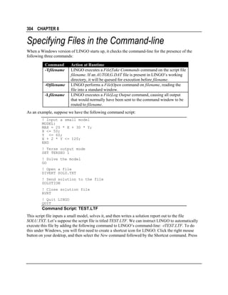 304 CHAPTER 8

Specifying Files in the Command-line
When a Windows version of LINGO starts up, it checks the command-line for the presence of the
following three commands:
Command
-Tfilename
-Ofilename
-Lfilename

Action at Runtime
LINGO executes a File|Take Commands command on the script file
filename. If an AUTOLG.DAT file is present in LINGO’s working
directory, it will be queued for execution before filename.
LINGO performs a File|Open command on filename, reading the
file into a standard window.
LINGO executes a File|Log Output command, causing all output
that would normally have been sent to the command window to be
routed to filename.

As an example, suppose we have the following command script:
! Input a small model
MODEL:
MAX = 20 * X + 30 * Y;
X <= 50;
Y <= 60;
X + 2 * Y <= 120;
END
! Terse output mode
SET TERSEO 1
! Solve the model
GO
! Open a file
DIVERT SOLU.TXT
! Send solution to the file
SOLUTION
! Close solution file
RVRT
! Quit LINGO
QUIT

Command Script: TEST.LTF
This script file inputs a small model, solves it, and then writes a solution report out to the file
SOLU.TXT. Let’s suppose the script file is titled TEST.LTF. We can instruct LINGO to automatically
execute this file by adding the following command to LINGO’s command-line: -tTEST.LTF. To do
this under Windows, you will first need to create a shortcut icon for LINGO. Click the right mouse
button on your desktop, and then select the New command followed by the Shortcut command. Press

 