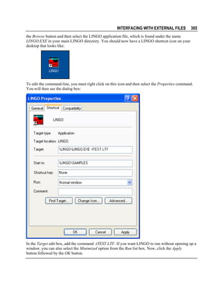 INTERFACING WITH EXTERNAL FILES

305

the Browse button and then select the LINGO application file, which is found under the name
LINGO.EXE in your main LINGO directory. You should now have a LINGO shortcut icon on your
desktop that looks like:

To edit the command-line, you must right click on this icon and then select the Properties command.
You will then see the dialog box:

In the Target edit box, add the command -tTEST.LTF. If you want LINGO to run without opening up a
window, you can also select the Minimized option from the Run list box. Now, click the Apply
button followed by the OK button.

 