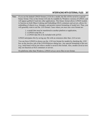 INTERFACING WITH EXTERNAL FILES
Note:

307

If you use the default LINGO format (.LG4) for a model, the file will be saved in a special
binary format. Files in this format will only be readable by Windows versions of LINGO, and
will appear garbled if read into other applications. This binary format allows LINGO models
to function as both Object Linking and Embedding (OLE) containers and servers, allows for
embedding of objects (e.g., bitmaps), and permits custom formatting of model text. Thus, you
will generally want to use the .LG4 format. Cases where you must use a text format are:
1. a model that must be transferred to another platform or application,
2. a LINGO script file, or
3. a LINGO data file to be included with @FILE.
LINGO anticipates this by saving any file with an extension other than .LG4 as text.
You can force LINGO to always use the .LNG text format for models by checking the .LNG
box on the Interface tab of the LINGO|Options dialog box. Any special formatting of the text
(e.g., bold fonts) will be lost when a model is saved in this format. Also, models saved as text
may not function as OLE containers or servers.
On platforms other than Windows, LINGO always saves files in text format.

 