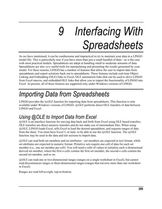 9 Interfacing With
Spreadsheets
As we have mentioned, it can be cumbersome and impractical to try to maintain your data in a LINGO
model file. This is particularly true if you have more than just a small handful of data—as is the case
with most practical models. Spreadsheets are adept at handling small to moderate amounts of data.
Spreadsheets are also very useful tools for manipulating and presenting the results generated by your
model. For these reasons, LINGO has a number of features that allow the user to import data from
spreadsheets and export solutions back out to spreadsheets. These features include real-time Object
Linking and Embedding (OLE) links to Excel, OLE automation links that can be used to drive LINGO
from Excel macros, and embedded OLE links that allow you to import the functionality of LINGO into
Excel. At present, all of these features are supported only under Windows versions of LINGO.

Importing Data from Spreadsheets
LINGO provides the @OLE function for importing data from spreadsheets. This function is only
available under Windows versions of LINGO. @OLE performs direct OLE transfers of data between
LINGO and Excel.

Using @OLE to Import Data from Excel
@OLE is an interface function for moving data back and forth from Excel using OLE based transfers.
OLE transfers are direct memory transfers and do not make use of intermediate files. When using
@OLE, LINGO loads Excel, tells Excel to load the desired spreadsheet, and requests ranges of data
from the sheet. You must have Excel 5, or later, to be able to use the @OLE function. The @OLE
function may be used in the data and init sections to import data.
@OLE can read both set members and set attributes—set members are expected in text format, while
set attributes are expected in numeric format. Primitive sets require one cell of data for each set
member (i.e., one set member per cell). You will need n cells of values to initialize each n-dimensional
derived set member, where the first n cells contain the first set member, the second n cells contain the
second set member, and so on.
@OLE can read one or two-dimensional ranges (ranges on a single worksheet in Excel), but cannot
read discontinuous ranges or three-dimensional ranges (ranges that traverse more than one worksheet
in Excel).
Ranges are read left-to-right, top-to-bottom.

309

 