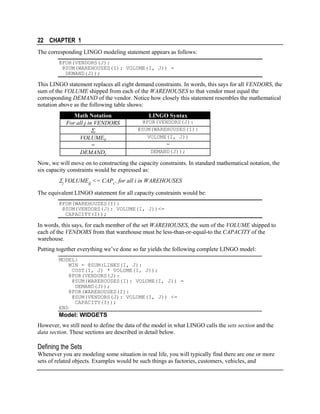 22 CHAPTER 1
The corresponding LINGO modeling statement appears as follows:
@FOR(VENDORS(J):
@SUM(WAREHOUSES(I): VOLUME(I, J)) =
DEMAND(J));

This LINGO statement replaces all eight demand constraints. In words, this says for all VENDORS, the
sum of the VOLUME shipped from each of the WAREHOUSES to that vendor must equal the
corresponding DEMAND of the vendor. Notice how closely this statement resembles the mathematical
notation above as the following table shows:
Math Notation
For all j in VENDORS

Σi
VOLUMEij
=
DEMANDj

LINGO Syntax
@FOR(VENDORS(J):
@SUM(WAREHOUSES(I):
VOLUME(I, J))
=
DEMAND(J));

Now, we will move on to constructing the capacity constraints. In standard mathematical notation, the
six capacity constraints would be expressed as:

Σj VOLUMEij <= CAPi , for all i in WAREHOUSES
The equivalent LINGO statement for all capacity constraints would be:
@FOR(WAREHOUSES(I):
@SUM(VENDORS(J): VOLUME(I, J))<=
CAPACITY(I));

In words, this says, for each member of the set WAREHOUSES, the sum of the VOLUME shipped to
each of the VENDORS from that warehouse must be less-than-or-equal-to the CAPACITY of the
warehouse.
Putting together everything we’ve done so far yields the following complete LINGO model:
MODEL:
MIN = @SUM(LINKS(I, J):
COST(I, J) * VOLUME(I, J));
@FOR(VENDORS(J):
@SUM(WAREHOUSES(I): VOLUME(I, J)) =
DEMAND(J));
@FOR(WAREHOUSES(I):
@SUM(VENDORS(J): VOLUME(I, J)) <=
CAPACITY(I));
END

Model: WIDGETS
However, we still need to define the data of the model in what LINGO calls the sets section and the
data section. These sections are described in detail below.

Defining the Sets
Whenever you are modeling some situation in real life, you will typically find there are one or more
sets of related objects. Examples would be such things as factories, customers, vehicles, and

 