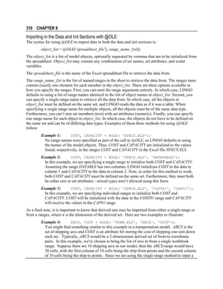 310 CHAPTER 9

Importing in the Data and Init Sections with @OLE
The syntax for using @OLE to import data in both the data and init sections is:
object_list = @OLE(‘spreadsheet_file’[, range_name_list]);
The object_list is a list of model objects, optionally separated by commas that are to be initialized from
the spreadsheet. Object_list may contain any combination of set names, set attributes, and scalar
variables.
The spreadsheet_file is the name of the Excel spreadsheet file to retrieve the data from.
The range_name_list is the list of named ranges in the sheet to retrieve the data from. The ranges must
contain exactly one element for each member in the object_list. There are three options available in
how you specify the ranges. First, you can omit the range arguments entirely. In which case, LINGO
defaults to using a list of range names identical to the list of object names in object_list. Second, you
can specify a single range name to retrieve all the data from. In which case, all the objects in
object_list must be defined on the same set, and LINGO reads the data as if it was a table. When
specifying a single range name for multiple objects, all the objects must be of the same data type.
Furthermore, you can’t mix set members (text) with set attributes (numeric). Finally, you can specify
one range name for each object in object_list. In which case, the objects do not have to be defined on
the same set and can be of differing data types. Examples of these three methods for using @OLE
follow:
Example 1:
COST, CAPACITY = @OLE( 'SPECS.XLS');
No range names were specified as part of the call to @OLE, so LINGO defaults to using
the names of the model objects. Thus, COST and CAPACITY are initialized to the values
found, respectively, in the ranges COST and CAPACITY in the Excel file SPECS.XLS.
Example 2:
COST, CAPACITY = @OLE( 'SPECS.XLS', 'DATATABLE');
In this example, we are specifying a single range to initialize both COST and CAPACITY.
Assuming the range DATABLE has two columns, LINGO initializes COST to the data in
column 1 and CAPACITY to the data in column 2. Note, in order for this method to work,
both COST and CAPACITY must be defined on the same set. Furthermore, they must both
be either sets or set attributes—mixed types aren’t allowed using this form.
Example 3:
COST, CAPACITY = @OLE( 'SPECS.XLS', 'COST01', 'CAP01');
In this example, we are specifying individual ranges to initialize both COST and
CAPACITY. COST will be initialized with the data in the COST01 range and CAPACITY
will receive the values in the CAP01 range.
As a final note, it is important to know that derived sets may be imported from either a single range or
from n ranges, where n is the dimension of the derived set. Here are two examples to illustrate:
ARCS, COST = @OLE( 'TRAN.XLS', 'ARCS', 'COST');
Example 4:
You might find something similar to this example in a transportation model. ARCS is the
set of shipping arcs and COST is an attribute for storing the cost of shipping one unit down
each arc. Typically, ARCS would be a 2-dimensional derived set of from-to coordinate
pairs. In this example, we've chosen to bring the list of arcs in from a single workbook
range. Suppose there are 10 shipping arcs in our model, then the ARCS range would have
20 cells, with the first column of 10 cells being the ship-from points and the second column
of 10 cells being the ship-to points. Since we are using the single range method to input a

 