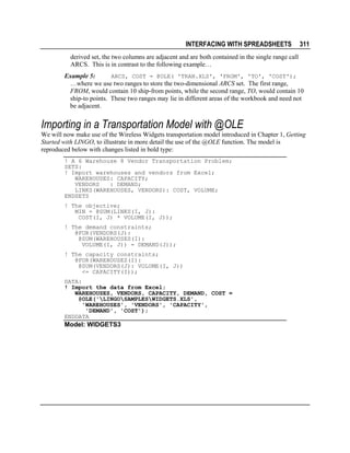 INTERFACING WITH SPREADSHEETS

311

derived set, the two columns are adjacent and are both contained in the single range call
ARCS. This is in contrast to the following example…
ARCS, COST = @OLE( 'TRAN.XLS', 'FROM', 'TO', 'COST');
Example 5:
…where we use two ranges to store the two-dimensional ARCS set. The first range,
FROM, would contain 10 ship-from points, while the second range, TO, would contain 10
ship-to points. These two ranges may lie in different areas of the workbook and need not
be adjacent.

Importing in a Transportation Model with @OLE
We will now make use of the Wireless Widgets transportation model introduced in Chapter 1, Getting
Started with LINGO, to illustrate in more detail the use of the @OLE function. The model is
reproduced below with changes listed in bold type:
! A 6 Warehouse 8 Vendor Transportation Problem;
SETS:
! Import warehouses and vendors from Excel;
WAREHOUSES: CAPACITY;
VENDORS
: DEMAND;
LINKS(WAREHOUSES, VENDORS): COST, VOLUME;
ENDSETS
! The objective;
MIN = @SUM(LINKS(I, J):
COST(I, J) * VOLUME(I, J));
! The demand constraints;
@FOR(VENDORS(J):
@SUM(WAREHOUSES(I):
VOLUME(I, J)) = DEMAND(J));
! The capacity constraints;
@FOR(WAREHOUSES(I):
@SUM(VENDORS(J): VOLUME(I, J))
<= CAPACITY(I));
DATA:
! Import the data from Excel;
WAREHOUSES, VENDORS, CAPACITY, DEMAND, COST =
@OLE('LINGOSAMPLESWIDGETS.XLS',
'WAREHOUSES', 'VENDORS', 'CAPACITY',
'DEMAND', 'COST');
ENDDATA

Model: WIDGETS3

 