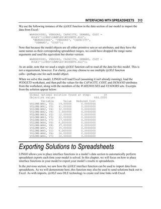 INTERFACING WITH SPREADSHEETS

313

We use the following instance of the @OLE function in the data section of our model to import the
data from Excel:
WAREHOUSES, VENDORS, CAPACITY, DEMAND, COST =
@OLE('LINGOSAMPLESWIDGETS.XLS',
'WAREHOUSES', 'VENDORS', 'CAPACITY',
'DEMAND', 'COST');

Note that because the model objects are all either primitive sets or set attributes, and they have the
same names as their corresponding spreadsheet ranges, we could have dropped the range name
arguments and used the equivalent but shorter version:
WAREHOUSES, VENDORS, CAPACITY, DEMAND, COST =
@OLE('LINGOSAMPLESWIDGETS.XLS');

As an aside, note that we used a single @OLE function call to read all the data for this model. This is
not a requirement, however. For clarity, you may choose to use multiple @OLE function
callsperhaps one for each model object.
When we solve this model, LINGO will load Excel (assuming it isn't already running), load the
WIDGETS worksheet, and then pull the values for the CAPACITY, COST, and DEMAND attributes
from the worksheet, along with the members of the WAREHOUSES and VENDORS sets. Excerpts
from the solution appear below:
Global optimal solution found at step:
16
Objective value:
664.0000
Variable
Value
Reduced Cost
VOLUME(WH1, V2)
19.00000
0.0000000
VOLUME(WH1, V5)
41.00000
0.0000000
VOLUME(WH2, V4)
32.00000
0.0000000
VOLUME(WH2, V8)
1.000000
0.0000000
VOLUME(WH3, V2)
12.00000
0.0000000
VOLUME(WH3, V3)
22.00000
0.0000000
VOLUME(WH3, V7)
17.00000
0.0000000
VOLUME(WH4, V6)
6.000000
0.0000000
VOLUME(WH4, V8)
37.00000
0.0000000
VOLUME(WH5, V1)
35.00000
0.0000000
VOLUME(WH5, V2)
6.000000
0.0000000
VOLUME(WH6, V6)
26.00000
0.0000000
VOLUME(WH6, V7)
26.00000
0.0000000

Exporting Solutions to Spreadsheets
LINGO allows you to place interface functions in a model’s data section to automatically perform
spreadsheet exports each time your model is solved. In this chapter, we will focus on how to place
interface functions in your model to export your model’s results to spreadsheets.
In the previous section, we saw how the @OLE interface function can be used to import data from
spreadsheets. As we will demonstrate here, this function may also be used to send solutions back out to
Excel. As with imports, @OLE uses OLE technology to create real time links with Excel.

 