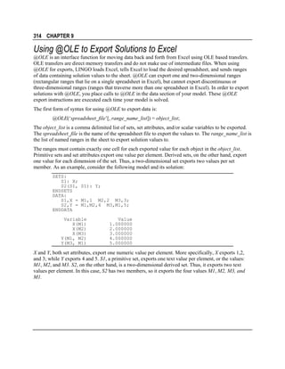 314 CHAPTER 9

Using @OLE to Export Solutions to Excel
@OLE is an interface function for moving data back and forth from Excel using OLE based transfers.
OLE transfers are direct memory transfers and do not make use of intermediate files. When using
@OLE for exports, LINGO loads Excel, tells Excel to load the desired spreadsheet, and sends ranges
of data containing solution values to the sheet. @OLE can export one and two-dimensional ranges
(rectangular ranges that lie on a single spreadsheet in Excel), but cannot export discontinuous or
three-dimensional ranges (ranges that traverse more than one spreadsheet in Excel). In order to export
solutions with @OLE, you place calls to @OLE in the data section of your model. These @OLE
export instructions are executed each time your model is solved.
The first form of syntax for using @OLE to export data is:
@OLE(‘spreadsheet_file’[, range_name_list]) = object_list;
The object_list is a comma delimited list of sets, set attributes, and/or scalar variables to be exported.
The spreadsheet_file is the name of the spreadsheet file to export the values to. The range_name_list is
the list of named ranges in the sheet to export solution values to.
The ranges must contain exactly one cell for each exported value for each object in the object_list.
Primitive sets and set attributes export one value per element. Derived sets, on the other hand, export
one value for each dimension of the set. Thus, a two-dimensional set exports two values per set
member. As an example, consider the following model and its solution:
SETS:
S1: X;
S2(S1, S1): Y;
ENDSETS
DATA:
S1,X = M1,1 M2,2 M3,3;
S2,Y = M1,M2,4 M3,M1,5;
ENDDATA
Variable
X(M1)
X(M2)
X(M3)
Y(M1, M2)
Y(M3, M1)

Value
1.000000
2.000000
3.000000
4.000000
5.000000

X and Y, both set attributes, export one numeric value per element. More specifically, X exports 1,2,
and 3; while Y exports 4 and 5. S1, a primitive set, exports one text value per element, or the values:
M1, M2, and M3. S2, on the other hand, is a two-dimensional derived set. Thus, it exports two text
values per element. In this case, S2 has two members, so it exports the four values M1, M2, M3, and
M1.

 