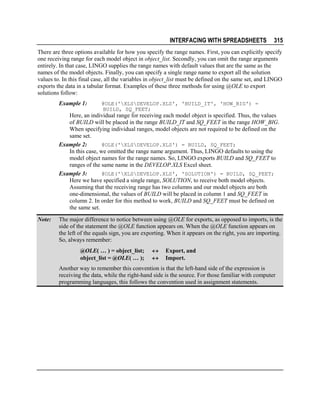 INTERFACING WITH SPREADSHEETS

315

There are three options available for how you specify the range names. First, you can explicitly specify
one receiving range for each model object in object_list. Secondly, you can omit the range arguments
entirely. In that case, LINGO supplies the range names with default values that are the same as the
names of the model objects. Finally, you can specify a single range name to export all the solution
values to. In this final case, all the variables in object_list must be defined on the same set, and LINGO
exports the data in a tabular format. Examples of these three methods for using @OLE to export
solutions follow:
Example 1:

@OLE('XLSDEVELOP.XLS', 'BUILD_IT', 'HOW_BIG') =
BUILD, SQ_FEET;

Here, an individual range for receiving each model object is specified. Thus, the values
of BUILD will be placed in the range BUILD_IT and SQ_FEET in the range HOW_BIG.
When specifying individual ranges, model objects are not required to be defined on the
same set.
Example 2:
@OLE('XLSDEVELOP.XLS') = BUILD, SQ_FEET;
In this case, we omitted the range name argument. Thus, LINGO defaults to using the
model object names for the range names. So, LINGO exports BUILD and SQ_FEET to
ranges of the same name in the DEVELOP.XLS Excel sheet.
Example 3:
@OLE('XLSDEVELOP.XLS', 'SOLUTION') = BUILD, SQ_FEET;
Here we have specified a single range, SOLUTION, to receive both model objects.
Assuming that the receiving range has two columns and our model objects are both
one-dimensional, the values of BUILD will be placed in column 1 and SQ_FEET in
column 2. In order for this method to work, BUILD and SQ_FEET must be defined on
the same set.
Note:

The major difference to notice between using @OLE for exports, as opposed to imports, is the
side of the statement the @OLE function appears on. When the @OLE function appears on
the left of the equals sign, you are exporting. When it appears on the right, you are importing.
So, always remember:
@OLE( … ) = object_list;
object_list = @OLE( … );

↔
↔

Export, and
Import.

Another way to remember this convention is that the left-hand side of the expression is
receiving the data, while the right-hand side is the source. For those familiar with computer
programming languages, this follows the convention used in assignment statements.

 