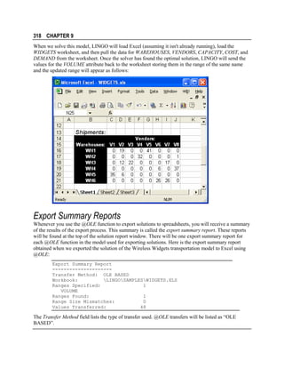 318 CHAPTER 9
When we solve this model, LINGO will load Excel (assuming it isn't already running), load the
WIDGETS worksheet, and then pull the data for WAREHOUSES, VENDORS, CAPACITY, COST, and
DEMAND from the worksheet. Once the solver has found the optimal solution, LINGO will send the
values for the VOLUME attribute back to the worksheet storing them in the range of the same name
and the updated range will appear as follows:

Export Summary Reports
Whenever you use the @OLE function to export solutions to spreadsheets, you will receive a summary
of the results of the export process. This summary is called the export summary report. These reports
will be found at the top of the solution report window. There will be one export summary report for
each @OLE function in the model used for exporting solutions. Here is the export summary report
obtained when we exported the solution of the Wireless Widgets transportation model to Excel using
@OLE:
Export Summary Report
--------------------Transfer Method: OLE BASED
Workbook:
LINGOSAMPLESWIDGETS.XLS
Ranges Specified:
1
VOLUME
Ranges Found:
1
Range Size Mismatches:
0
Values Transferred:
48

The Transfer Method field lists the type of transfer used. @OLE transfers will be listed as “OLE
BASED”.

 