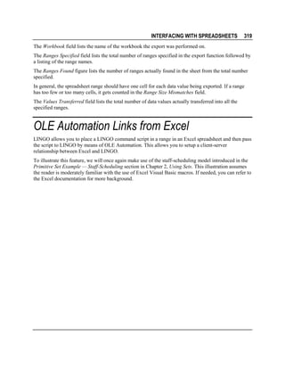 INTERFACING WITH SPREADSHEETS

319

The Workbook field lists the name of the workbook the export was performed on.
The Ranges Specified field lists the total number of ranges specified in the export function followed by
a listing of the range names.
The Ranges Found figure lists the number of ranges actually found in the sheet from the total number
specified.
In general, the spreadsheet range should have one cell for each data value being exported. If a range
has too few or too many cells, it gets counted in the Range Size Mismatches field.
The Values Transferred field lists the total number of data values actually transferred into all the
specified ranges.

OLE Automation Links from Excel
LINGO allows you to place a LINGO command script in a range in an Excel spreadsheet and then pass
the script to LINGO by means of OLE Automation. This allows you to setup a client-server
relationship between Excel and LINGO.
To illustrate this feature, we will once again make use of the staff-scheduling model introduced in the
Primitive Set Example — Staff-Scheduling section in Chapter 2, Using Sets. This illustration assumes
the reader is moderately familiar with the use of Excel Visual Basic macros. If needed, you can refer to
the Excel documentation for more background.

 