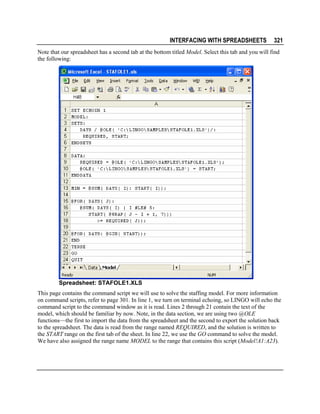 INTERFACING WITH SPREADSHEETS

321

Note that our spreadsheet has a second tab at the bottom titled Model. Select this tab and you will find
the following:

Spreadsheet: STAFOLE1.XLS
This page contains the command script we will use to solve the staffing model. For more information
on command scripts, refer to page 301. In line 1, we turn on terminal echoing, so LINGO will echo the
command script to the command window as it is read. Lines 2 through 21 contain the text of the
model, which should be familiar by now. Note, in the data section, we are using two @OLE
functions—the first to import the data from the spreadsheet and the second to export the solution back
to the spreadsheet. The data is read from the range named REQUIRED, and the solution is written to
the START range on the first tab of the sheet. In line 22, we use the GO command to solve the model.
We have also assigned the range name MODEL to the range that contains this script (Model!A1:A23).

 