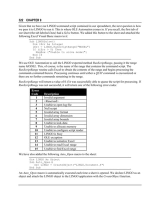 322 CHAPTER 9
Given that we have our LINGO command script contained in our spreadsheet, the next question is how
we pass it to LINGO to run it. This is where OLE Automation comes in. If you recall, the first tab of
our sheet (the tab labeled Data) had a Solve button. We added this button to the sheet and attached the
following Excel Visual Basic macro to it:
Sub LINGOSolve()
Dim iErr As Integer
iErr = LINGO.RunScriptRange("MODEL")
If (iErr > 0) Then
MsgBox ("Unable to solve model")
End If
End Sub

We use OLE Automation to call the LINGO exported method RunScriptRange, passing it the range
name MODEL. This, of course, is the name of the range that contains the command script. The
RunScriptRange routine calls Excel to obtain the contents of the range and begins processing the
commands contained therein. Processing continues until either a QUIT command is encountered or
there are no further commands remaining in the range.
RunScriptRange will return a value of 0 if it was successfully able to queue the script for processing. If
RunScriptRange was not successful, it will return one of the following error codes:
Error
Code
1
2
3
4
5
6
7
8
9
10
11
12
13
14
15

Description
Invalid argument
<Reserved>
Unable to open log file
Null script
Invalid array format
Invalid array dimension
Invalid array bounds
Unable to lock data
Unable to allocate memory
Unable to configure script reader
LINGO is busy
OLE exception
Unable to initialize Excel
Unable to read Excel range
Unable to find Excel range

We have also added the following Auto_Open macro to the sheet:
Dim LINGO As Object
Sub Auto_Open()
Set LINGO = CreateObject("LINGO.Document.4")
End Sub

An Auto_Open macro is automatically executed each time a sheet is opened. We declare LINGO as an
object and attach the LINGO object to the LINGO application with the CreateObject function.

 