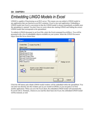 324 CHAPTER 9

Embedding LINGO Models in Excel
LINGO is capable of functioning as an OLE server. This means you can embed a LINGO model in
any application that can function as an OLE container. Excel is one such application. Embedding a
LINGO model into Excel is convenient in that the LINGO model is always immediately available once
the spreadsheet is opened. You don’t have to worry about also starting LINGO and finding the correct
LINGO model that corresponds to the spreadsheet.
To embed a LINGO document in an Excel file, select the Excel command Insert|Object. You will be
presented with a list of embeddable objects available on your system. Select the LINGO Document
object from this list as shown here:

Click the OK button and a blank LINGO model window will be embedded within the spreadsheet. You
can enter text directly into this window just as you would in LINGO, or you can paste it in from
another application. When you save the Excel sheet, the embedded LINGO model will automatically
be saved with it. Similarly, whenever you read the sheet back into Excel, the embedded LINGO model
will be restored, as well.

 