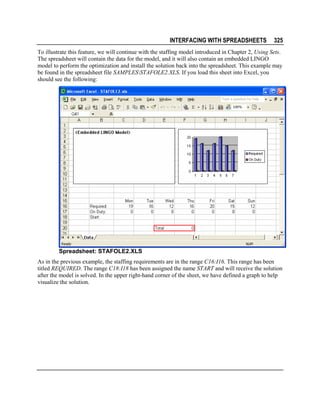 INTERFACING WITH SPREADSHEETS

325

To illustrate this feature, we will continue with the staffing model introduced in Chapter 2, Using Sets.
The spreadsheet will contain the data for the model, and it will also contain an embedded LINGO
model to perform the optimization and install the solution back into the spreadsheet. This example may
be found in the spreadsheet file SAMPLESSTAFOLE2.XLS. If you load this sheet into Excel, you
should see the following:

Spreadsheet: STAFOLE2.XLS
As in the previous example, the staffing requirements are in the range C16:I16. This range has been
titled REQUIRED. The range C18:I18 has been assigned the name START and will receive the solution
after the model is solved. In the upper right-hand corner of the sheet, we have defined a graph to help
visualize the solution.

 