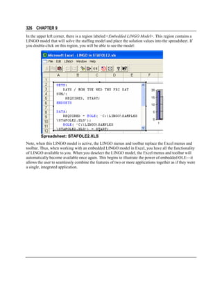 326 CHAPTER 9
In the upper left corner, there is a region labeled <Embedded LINGO Model>. This region contains a
LINGO model that will solve the staffing model and place the solution values into the spreadsheet. If
you double-click on this region, you will be able to see the model:

Spreadsheet: STAFOLE2.XLS
Note, when this LINGO model is active, the LINGO menus and toolbar replace the Excel menus and
toolbar. Thus, when working with an embedded LINGO model in Excel, you have all the functionality
of LINGO available to you. When you deselect the LINGO model, the Excel menus and toolbar will
automatically become available once again. This begins to illustrate the power of embedded OLE—it
allows the user to seamlessly combine the features of two or more applications together as if they were
a single, integrated application.

 
