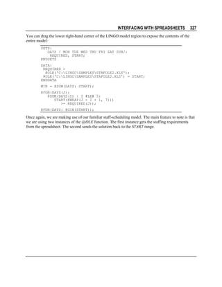 INTERFACING WITH SPREADSHEETS

327

You can drag the lower right-hand corner of the LINGO model region to expose the contents of the
entire model:
SETS:
DAYS / MON TUE WED THU FRI SAT SUN/:
REQUIRED, START;
ENDSETS
DATA:
REQUIRED =
@OLE('C:LINGOSAMPLESSTAFOLE2.XLS');
@OLE('C:LINGOSAMPLESSTAFOLE2.XLS') = START;
ENDDATA
MIN = @SUM(DAYS: START);
@FOR(DAYS(J):
@SUM(DAYS(I) | I #LE# 5:
START(@WRAP(J - I + 1, 7)))
>= REQUIRED(J));
@FOR(DAYS: @GIN(START));

Once again, we are making use of our familiar staff-scheduling model. The main feature to note is that
we are using two instances of the @OLE function. The first instance gets the staffing requirements
from the spreadsheet. The second sends the solution back to the START range.

 