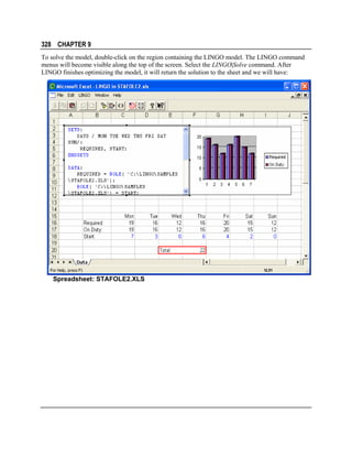 328 CHAPTER 9
To solve the model, double-click on the region containing the LINGO model. The LINGO command
menus will become visible along the top of the screen. Select the LINGO|Solve command. After
LINGO finishes optimizing the model, it will return the solution to the sheet and we will have:

Spreadsheet: STAFOLE2.XLS

 
