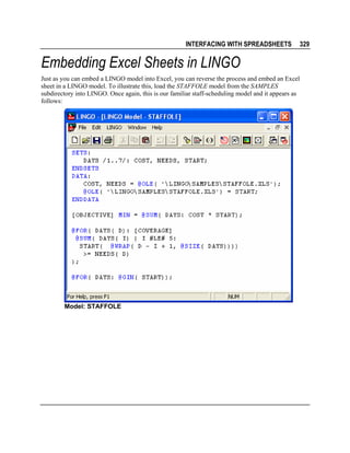 INTERFACING WITH SPREADSHEETS

329

Embedding Excel Sheets in LINGO
Just as you can embed a LINGO model into Excel, you can reverse the process and embed an Excel
sheet in a LINGO model. To illustrate this, load the STAFFOLE model from the SAMPLES
subdirectory into LINGO. Once again, this is our familiar staff-scheduling model and it appears as
follows:

Model: STAFFOLE

 