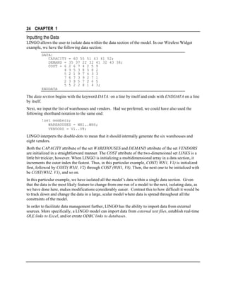 24 CHAPTER 1

Inputting the Data
LINGO allows the user to isolate data within the data section of the model. In our Wireless Widget
example, we have the following data section:
DATA:
CAPACITY
DEMAND =
COST = 6
4
5
7
2
5
ENDDATA

= 60 55 51 43 41 52;
35 37 22 32 41 32 43 38;
2 6 7 4 2 5 9
9 5 3 8 5 8 2
2 1 9 7 4 3 3
6 7 3 9 2 7 1
3 9 5 7 2 6 5
5 2 2 8 1 4 3;

The data section begins with the keyword DATA: on a line by itself and ends with ENDDATA on a line
by itself.
Next, we input the list of warehouses and vendors. Had we preferred, we could have also used the
following shorthand notation to the same end:
!set members;
WAREHOUSES = WH1..WH6;
VENDORS = V1..V8;

LINGO interprets the double-dots to mean that it should internally generate the six warehouses and
eight vendors.
Both the CAPACITY attribute of the set WAREHOUSES and DEMAND attribute of the set VENDORS
are initialized in a straightforward manner. The COST attribute of the two-dimensional set LINKS is a
little bit trickier, however. When LINGO is initializing a multidimensional array in a data section, it
increments the outer index the fastest. Thus, in this particular example, COST( WH1, V1) is initialized
first, followed by COST( WH1, V2) through COST (WH1, V8). Then, the next one to be initialized with
be COST(WH2, V1), and so on.
In this particular example, we have isolated all the model’s data within a single data section. Given
that the data is the most likely feature to change from one run of a model to the next, isolating data, as
we have done here, makes modifications considerably easier. Contrast this to how difficult it would be
to track down and change the data in a large, scalar model where data is spread throughout all the
constraints of the model.
In order to facilitate data management further, LINGO has the ability to import data from external
sources. More specifically, a LINGO model can import data from external text files, establish real-time
OLE links to Excel, and/or create ODBC links to databases.

 