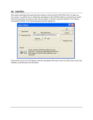 330 CHAPTER 9
This model reads data from and writes the solution to the Excel file STAFFOLE.XLS. To make our
lives easier, it would be nice to embed this spreadsheet in the LINGO model to avoid having to load it
into Excel each time we need to work with our model. To do this, select the Edit|Insert New Object
command in LINGO. You will be presented with the dialog box:

Click on the Create from File button, enter the spreadsheet file name in the File field, click on the Link
checkbox, and then press the OK button.

 