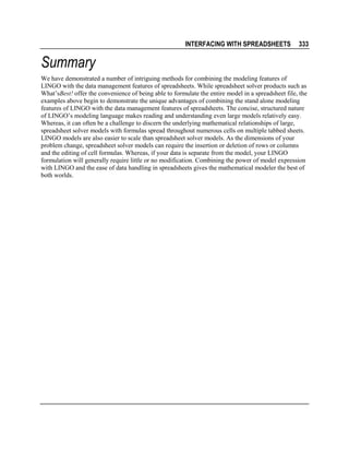 INTERFACING WITH SPREADSHEETS

333

Summary
We have demonstrated a number of intriguing methods for combining the modeling features of
LINGO with the data management features of spreadsheets. While spreadsheet solver products such as
What’sBest! offer the convenience of being able to formulate the entire model in a spreadsheet file, the
examples above begin to demonstrate the unique advantages of combining the stand alone modeling
features of LINGO with the data management features of spreadsheets. The concise, structured nature
of LINGO’s modeling language makes reading and understanding even large models relatively easy.
Whereas, it can often be a challenge to discern the underlying mathematical relationships of large,
spreadsheet solver models with formulas spread throughout numerous cells on multiple tabbed sheets.
LINGO models are also easier to scale than spreadsheet solver models. As the dimensions of your
problem change, spreadsheet solver models can require the insertion or deletion of rows or columns
and the editing of cell formulas. Whereas, if your data is separate from the model, your LINGO
formulation will generally require little or no modification. Combining the power of model expression
with LINGO and the ease of data handling in spreadsheets gives the mathematical modeler the best of
both worlds.

 