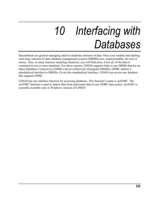 10 Interfacing with
Databases
Spreadsheets are good at managing small to moderate amounts of data. Once your models start dealing
with large amounts of data, database management systems (DBMSs) are, unquestionably, the tool of
choice. Also, in many business modeling situations, you will find most, if not all, of the data is
contained in one or more databases. For these reasons, LINGO supports links to any DBMS that has an
Open DataBase Connectivity (ODBC) driver (effectively all popular DBMSs). ODBC defines a
standardized interface to DBMSs. Given this standardized interface, LINGO can access any database
that supports ODBC.
LINGO has one interface function for accessing databases. This function’s name is @ODBC. The
@ODBC function is used to import data from and export data to any ODBC data source. @ODBC is
currently available only in Windows versions of LINGO.

335

 