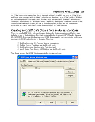 INTERFACING WITH DATABASES

337

An ODBC data source is a database that 1) resides in a DBMS for which you have an ODBC driver,
and 2) has been registered with the ODBC Administrator. Databases in an ODBC enabled DBMS do
not qualify as an ODBC data source until they have been registered with the ODBC Administrator.
The ODBC Administrator is a Windows Control Panel utility. Registering a database with the ODBC
Administrator is a straightforward process. In the following two sections, we will illustrate the
registration process for a Microsoft Access database and for an Oracle database.

Creating an ODBC Data Source from an Access Database
When you installed LINGO, a Microsoft Access database for the transportation model above was
included as part of the installation. This file is contained in the directory SAMPLES under the name
TRANDB.MDB. To register this database as an ODBC data source for our transportation model, you
must start the ODBC Administrator by doing the following:
1)
2)
3)
4)

double-click on the My Computer icon on your desktop,
find the Control Panel icon and double-click on it,
double-click on the Administrative Tools icon, and
search for the Data Sources (ODBC) icon and double-click on it.

You should now see the ODBC Administrator dialog box shown below:

 