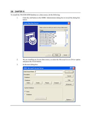 338 CHAPTER 10
To install the TRANDB.MDB database as a data source, do the following:
1.

Click the Add button in the ODBC Administrator dialog box to reveal the dialog box
below:

2.

We are installing an Access data source, so select the Microsoft Access Driver option
and press the Finish button.

3.

In the next dialog box:

 