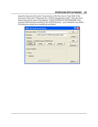 INTERFACING WITH DATABASES

339

assign the data source the name Transportation in the Data Source Name field. In the
Description field, enter “Datasource for a LINGO transportation model”. Press the Select
button and enter the name of the database “LINGOSAMPLESTRANDB.MDB” (this
assumes LINGO has been installed in the LINGO directory—your installation may differ).
The dialog box should now resemble the one below:

 