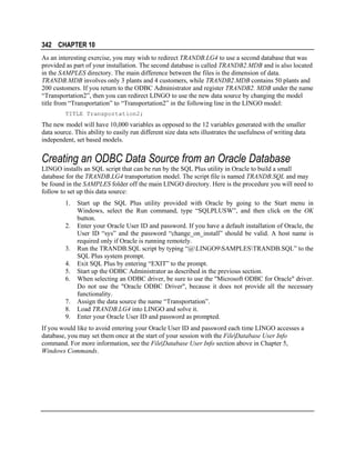 342 CHAPTER 10
As an interesting exercise, you may wish to redirect TRANDB.LG4 to use a second database that was
provided as part of your installation. The second database is called TRANDB2.MDB and is also located
in the SAMPLES directory. The main difference between the files is the dimension of data.
TRANDB.MDB involves only 3 plants and 4 customers, while TRANDB2.MDB contains 50 plants and
200 customers. If you return to the ODBC Administrator and register TRANDB2. MDB under the name
“Transportation2”, then you can redirect LINGO to use the new data source by changing the model
title from “Transportation” to “Transportation2” in the following line in the LINGO model:
TITLE Transportation2;

The new model will have 10,000 variables as opposed to the 12 variables generated with the smaller
data source. This ability to easily run different size data sets illustrates the usefulness of writing data
independent, set based models.

Creating an ODBC Data Source from an Oracle Database
LINGO installs an SQL script that can be run by the SQL Plus utility in Oracle to build a small
database for the TRANDB.LG4 transportation model. The script file is named TRANDB.SQL and may
be found in the SAMPLES folder off the main LINGO directory. Here is the procedure you will need to
follow to set up this data source:
1.
2.
3.
4.
5.
6.
7.
8.
9.

Start up the SQL Plus utility provided with Oracle by going to the Start menu in
Windows, select the Run command, type “SQLPLUSW”, and then click on the OK
button.
Enter your Oracle User ID and password. If you have a default installation of Oracle, the
User ID “sys” and the password “change_on_install” should be valid. A host name is
required only if Oracle is running remotely.
Run the TRANDB.SQL script by typing “@LINGO9SAMPLESTRANDB.SQL” to the
SQL Plus system prompt.
Exit SQL Plus by entering “EXIT” to the prompt.
Start up the ODBC Administrator as described in the previous section.
When selecting an ODBC driver, be sure to use the "Microsoft ODBC for Oracle" driver.
Do not use the "Oracle ODBC Driver", because it does not provide all the necessary
functionality.
Assign the data source the name “Transportation”.
Load TRANDB.LG4 into LINGO and solve it.
Enter your Oracle User ID and password as prompted.

If you would like to avoid entering your Oracle User ID and password each time LINGO accesses a
database, you may set them once at the start of your session with the File|Database User Info
command. For more information, see the File|Database User Info section above in Chapter 5,
Windows Commands.

 