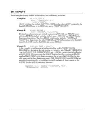 344 CHAPTER 10
Some examples of using @ODBC to import data in a model's data section are:
Example 1:

SHIPPING_COST =
@ODBC( 'TRANSPORTATION',
'LINKS','COST');

LINGO initializes the attribute SHIPPING_COST from the column COST contained in the
data table LINKS found in the ODBC data source TRANSPORTATION.
Example 2:

VOLUME, WEIGHT =
@ODBC( 'TRUCKS', 'CAPACITY');

The database column names are omitted, so, assuming VOLUME and WEIGHT are set
attributes, LINGO defaults to using the attribute names (VOLUME and WEIGHT) as the
database column names. Therefore, LINGO initializes the attributes VOLUME and
WEIGHT from the columns also titled VOLUME and WEIGHT contained in the data table
named CAPACITY found in the ODBC data source TRUCKS.
Example 3:
REQUIRED, DAYS = @ODBC();
In this example, we will assume, a) we have titled the model PRODUCTION, b)
REQUIRED is a derived set derived from the two primitive sets JOB and WORKSTATION
( e.g., REQUIRED( JOB, WORKSTATION)), and c) DAYS is a set attribute defined on the
set REQUIRED. All arguments to the @ODBC function have been omitted, so LINGO
supplies PRODUCTION as the data source name; the set name REQUIRED as the data
table name; and the three data column names JOB, WORKSTATION, and DAYS. Had we
wanted to be more specific, we could have explicitly included all the arguments to the
@ODBC function with the equivalent statement:
REQUIRED, DAYS = @ODBC( 'PRODUCTION', 'JOB',
'WORKSTATION', 'DAYS');

 