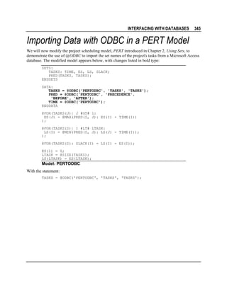 INTERFACING WITH DATABASES

345

Importing Data with ODBC in a PERT Model
We will now modify the project scheduling model, PERT introduced in Chapter 2, Using Sets, to
demonstrate the use of @ODBC to import the set names of the project's tasks from a Microsoft Access
database. The modified model appears below, with changes listed in bold type:
SETS:
TASKS: TIME, ES, LS, SLACK;
PRED(TASKS, TASKS);
ENDSETS
DATA:
TASKS = @ODBC('PERTODBC', 'TASKS', 'TASKS');
PRED = @ODBC('PERTODBC', 'PRECEDENCE',
'BEFORE', 'AFTER');
TIME = @ODBC('PERTODBC');
ENDDATA
@FOR(TASKS(J)| J #GT# 1:
ES(J) = @MAX(PRED(I, J): ES(I) + TIME(I))
);
@FOR(TASKS(I)| I #LT# LTASK:
LS(I) = @MIN(PRED(I, J): LS(J) - TIME(I));
);
@FOR(TASKS(I): SLACK(I) = LS(I) - ES(I));
ES(1) = 0;
LTASK = @SIZE(TASKS);
LS(LTASK) = ES(LTASK);

Model: PERTODBC
With the statement:
TASKS = @ODBC('PERTODBC', 'TASKS', 'TASKS');

 