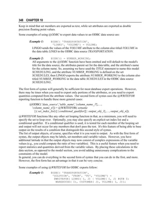 348 CHAPTER 10
Keep in mind that set members are exported as text, while set attributes are exported as double
precision floating point values.
Some examples of using @ODBC to export data values to an ODBC data source are:
Example 1:

@ODBC( 'TRANSPORTATION',
'LINKS', 'VOLUME') = VOLUME;

LINGO sends the values of the VOLUME attribute to the column also titled VOLUME in
the data table LINKS in the ODBC data source TRANSPORTATION.
@ODBC() = NUMBER_WORKING;
Example 2:
All arguments to the @ODBC function have been omitted and will default to the model's
title for the data source, the attributes parent set for the data table, and the attribute's name
for the column name. So, assuming we have used the TITLE statement to name this model
SCHEDULING, and the attribute NUMBER_WORKING is defined on the set
SCHEDULES, then LINGO exports the attribute NUMBER_WORKING to the column also
titled NUMBER_WORKING in the data table SCHEDULES in the ODBC data source
SCHEDULING.

The first form of syntax will generally be sufficient for most database export operations. However,
there may be times when you need to export only portions of the attributes, or you need to export
quantities computed from the attribute values. Our second form of syntax uses the @WRITEFOR
reporting function to handle these more general cases:
@ODBC( 'data_source', 'table_name', 'column_name_1'[,…,
'column_name_n']) = @WRITEFOR( setname
[ ( set_index_list) [ | conditional_qualifier]] : output_obj_1[,…, output_obj_n]);
@WRITEFOR functions like any other set looping function in that, as a minimum, you will need to
specify the set to loop over. Optionally, you may also specify an explicit set index list and a
conditional qualifier. If a conditional qualifier is used, it is tested for each member of the looping set
and output will not occur for any members that don't pass the test. It's this feature of being able to base
output on the results of a condition that distinguish this second style of syntax.
The list of output objects, of course, specifies what it is you want to output. As with the first form of
syntax, the output objects may be labels, set members and variable values. However, you have
additional latitude in that the output objects may now consist of complex expressions of the variable
values (e.g., you could compute the ratio of two variables). This is a useful feature when you need to
report statistics and quantities derived from the variable values. By placing these calculations in the
data section, as opposed to the model section, you avoid adding unnecessary complications to the
constraints of the model.
In general, you can do everything in the second form of syntax that you can do in the first, and more.
However, the first form has an advantage in that it can be very concise.
Some examples of using @WRITEFOR for ODBC exports follow:
Example 1:

@ODBC( 'TRANSPORTATION',
'SOLUTION', 'FROM', 'TO', 'VOLUME') =
@WRITEFOR( LINKS( I, J) | VOLUME( I, J) #GT# 0:
WAREHOUSE( I), CUSTOMER( J), VOLUME( I, J));

 