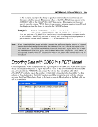 INTERFACING WITH DATABASES

349

In this example, we exploit the ability to specify a conditional expression to weed zero
shipments out of the export. The nonzero values of the VOLUME attribute are sent to the
SOLUTION table in the TRANSPORTATION data source. The shipping warehouse set
name is placed in column FROM, the receiving customer set name goes to column TO, and
the shipping volume for the arc in placed in the VOLUME column.
Example 2:

@ODBC( 'STAFFREP', 'STATS', 'RATIO') =
@WRITEFOR( DEPARTMENTS( D): ON_DUTY( D) / NEEDS( D));

Here, we make use of @WRITEFOR's ability to perform computations to compute a ratio
of two variables. Specifically, the ratio of on-duty staff to staffing needs by department is
placed into the column RATIO of table STATS in data source STAFFREP.
Note:

When exporting to data tables, receiving columns that are longer than the number of exported
values can be filled out by either erasing the contents of the extra cells or leaving the extra
cells untouched. The default is to leave the extra cells untouched. If you would like to erase
the contents of the extra cells, you'll need to enable the Fill Out Ranges and Tables option. If
this option is enabled, extra text fields will be blanked out, while extra numeric fields will be
zeroed out.

Exporting Data with ODBC in a PERT Model
Continuing from the PERT example used in the Importing Data with ODBC in a PERT Model section
above, we can add modifications to export the solution values of the earliest and latest start times (ES
and LS) back out to the PERTODBC data source. We will put these into a blank table titled
SOLUTION. We will also export the members of the TASKS set in order to label our table. The data
column, or field, that receives the TASKS members should be formatted as text, while the columns
receiving the ES and LS attributes should be declared as numeric. Here is a look at the blank table we
will be exporting to:

Access Database: PERTODBC.MDB

 
