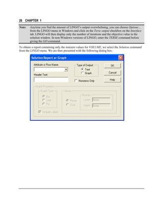 26 CHAPTER 1
Note:

Anytime you find the amount of LINGO’s output overwhelming, you can choose Options…
from the LINGO menu in Windows and click on the Terse output checkbox on the Interface
tab. LINGO will then display only the number of iterations and the objective value in the
solution window. In non-Windows versions of LINGO, enter the TERSE command before
giving the GO command.

To obtain a report containing only the nonzero values for VOLUME, we select the Solution command
from the LINGO menu. We are then presented with the following dialog box:

 