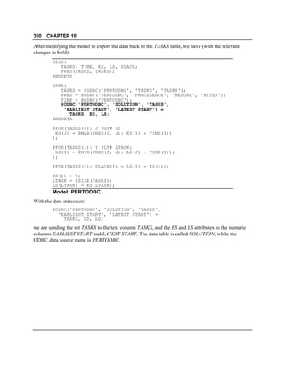 350 CHAPTER 10
After modifying the model to export the data back to the TASKS table, we have (with the relevant
changes in bold):
SETS:
TASKS: TIME, ES, LS, SLACK;
PRED(TASKS, TASKS);
ENDSETS
DATA:
TASKS = @ODBC('PERTODBC', 'TASKS', 'TASKS');
PRED = @ODBC('PERTODBC', 'PRECEDENCE', 'BEFORE', 'AFTER');
TIME = @ODBC('PERTODBC');
@ODBC('PERTODBC', 'SOLUTION', 'TASKS',
'EARLIEST START', 'LATEST START') =
TASKS, ES, LS;
ENDDATA
@FOR(TASKS(J)| J #GT# 1:
ES(J) = @MAX(PRED(I, J): ES(I) + TIME(I))
);
@FOR(TASKS(I)| I #LT# LTASK:
LS(I) = @MIN(PRED(I, J): LS(J) - TIME(I));
);
@FOR(TASKS(I): SLACK(I) = LS(I) - ES(I));
ES(1) = 0;
LTASK = @SIZE(TASKS);
LS(LTASK) = ES(LTASK);

Model: PERTODBC
With the data statement:
@ODBC('PERTODBC', 'SOLUTION', 'TASKS',
'EARLIEST START', 'LATEST START') =
TASKS, ES, LS;

we are sending the set TASKS to the text column TASKS, and the ES and LS attributes to the numeric
columns EARLIEST START and LATEST START. The data table is called SOLUTION, while the
ODBC data source name is PERTODBC.

 