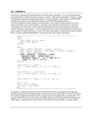 352 CHAPTER 10
Note that we exported start and finish times for all the tasks in the project. If we were dealing with a
large project there could be thousands of tasks to consider. With such an abundance of tasks, we might
be interested in reporting only those tasks that lie on the critical path. We'll modify our PERTODBC
example one last time to accomplish this using the @WRITEFOR reporting function.
For those unfamiliar with the concept of a critical path, it is the subset of tasks such that if any are
delayed the entire project will be delayed. Generally, and somewhat counterintuitive to what one
would expect, the set of tasks on the critical path will tend to be quite small compared to the total
number of tasks in a large project. A task is considered to be on the critical path when its earliest start
time is equal to its latest start time (i.e., there is no slack with respect to when the task must be started).
Below, we have modified PERTODBC to export only those tasks on the critical path.
MODEL:
SETS:
TASKS: TIME, ES, LS, SLACK;
PRED( TASKS, TASKS);
ENDSETS
DATA:
TASKS = @ODBC( 'PERTODBC', 'TASKS', 'TASKS');
PRED = @ODBC( 'PERTODBC', 'PRECEDENCE', 'BEFORE', 'AFTER');
TIME = @ODBC( 'PERTODBC');
@ODBC( 'PERTODBC', 'SOLUTION', 'TASKS',
'EARLIEST START', 'LATEST START') =
@WRITEFOR( TASKS( I) | ES( I) #EQ# LS( I):
TASKS( I), ES( I), LS( I));
ENDDATA
@FOR( TASKS( J)| J #GT# 1:
ES( J) = @MAX( PRED( I, J): ES( I) + TIME( I))
);
@FOR( TASKS( I)| I #LT# LTASK:
LS( I) = @MIN( PRED( I, J): LS( J) - TIME( I));
);
@FOR( TASKS( I): SLACK( I) = LS( I) - ES( I));
ES( 1) = 0;
LTASK = @SIZE( TASKS);
LS( LTASK) = ES( LTASK);
END

We specify a conditional expression to test for the earliest start time equaling the latest start time,
thereby restricting the list of exported tasks to those that lie on the critical path. Note that if you limit
the number of output records there won't be enough records to completely fill our output table. We
can have LINGO fill out any extra fields with blanks and zeroes by enabling the Fill Out Ranges and
Tables option. Doing this, the solution table will resemble the following after solving the model:

 