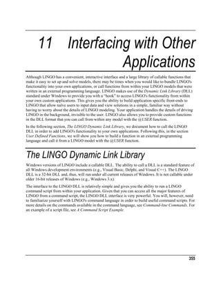 11 Interfacing with Other
Applications
Although LINGO has a convenient, interactive interface and a large library of callable functions that
make it easy to set up and solve models, there may be times when you would like to bundle LINGO's
functionality into your own applications, or call functions from within your LINGO models that were
written in an external programming language. LINGO makes use of the Dynamic Link Library (DLL)
standard under Windows to provide you with a “hook” to access LINGO's functionality from within
your own custom applications. This gives you the ability to build application specific front-ends to
LINGO that allow naïve users to input data and view solutions in a simple, familiar way without
having to worry about the details of LINGO modeling. Your application handles the details of driving
LINGO in the background, invisible to the user. LINGO also allows you to provide custom functions
in the DLL format that you can call from within any model with the @USER function.
In the following section, The LINGO Dynamic Link Library, we document how to call the LINGO
DLL in order to add LINGO's functionality to your own applications. Following this, in the section
User Defined Functions, we will show you how to build a function in an external programming
language and call it from a LINGO model with the @USER function.

The LINGO Dynamic Link Library
Windows versions of LINGO include a callable DLL. The ability to call a DLL is a standard feature of
all Windows development environments (e.g., Visual Basic, Delphi, and Visual C++). The LINGO
DLL is a 32-bit DLL and, thus, will run under all current releases of Windows. It is not callable under
older 16-bit releases of Windows (e.g., Windows 3.x).
The interface to the LINGO DLL is relatively simple and gives you the ability to run a LINGO
command script from within your application. Given that you can access all the major features of
LINGO from a command script, the LINGO DLL interface is very powerful. You will, however, need
to familiarize yourself with LINGO's command language in order to build useful command scripts. For
more details on the commands available in the command language, see Command-line Commands. For
an example of a script file, see A Command Script Example.

355

 
