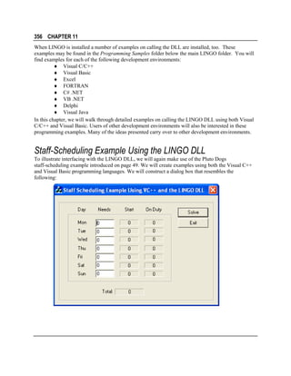 356 CHAPTER 11
When LINGO is installed a number of examples on calling the DLL are installed, too. These
examples may be found in the Programming Samples folder below the main LINGO folder. You will
find examples for each of the following development environments:
♦ Visual C/C++
♦ Visual Basic
♦ Excel
♦ FORTRAN
♦ C# .NET
♦ VB .NET
♦ Delphi
♦ Visual Java
In this chapter, we will walk through detailed examples on calling the LINGO DLL using both Visual
C/C++ and Visual Basic. Users of other development environments will also be interested in these
programming examples. Many of the ideas presented carry over to other development environments.

Staff-Scheduling Example Using the LINGO DLL
To illustrate interfacing with the LINGO DLL, we will again make use of the Pluto Dogs
staff-scheduling example introduced on page 49. We will create examples using both the Visual C++
and Visual Basic programming languages. We will construct a dialog box that resembles the
following:

 