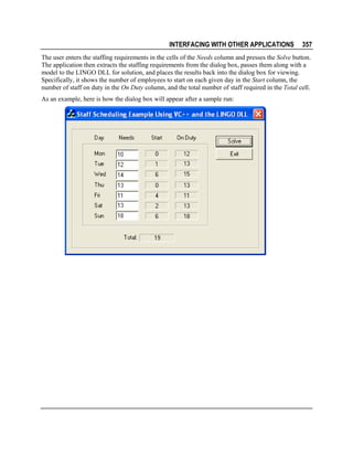 INTERFACING WITH OTHER APPLICATIONS

357

The user enters the staffing requirements in the cells of the Needs column and presses the Solve button.
The application then extracts the staffing requirements from the dialog box, passes them along with a
model to the LINGO DLL for solution, and places the results back into the dialog box for viewing.
Specifically, it shows the number of employees to start on each given day in the Start column, the
number of staff on duty in the On Duty column, and the total number of staff required in the Total cell.
As an example, here is how the dialog box will appear after a sample run:

 