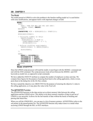 358 CHAPTER 11

The Model
The model passed to LINGO to solve this problem is the familiar staffing model we’ve used before
with some modifications, and appears below with important changes in bold:
MODEL:
SETS:
DAYS / MON TUE WED THU FRI SAT SUN/:
NEEDS, START, ONDUTY;
ENDSETS
[OBJECTIVE] MIN = @SUM(DAYS(I): START(I));
@FOR(DAYS(TODAY):
! Calculate number on duty;
ONDUTY(TODAY) =
@SUM(DAYS(D)| D #LE# 5:
START(@WRAP(TODAY - D + 1,
@SIZE(DAYS))));
! Enforce staffing requirement;
ONDUTY(TODAY) >= NEEDS(TODAY);
@GIN(START);
);
DATA:
NEEDS = @POINTER(1);
@POINTER(2) = START;
@POINTER(3) = ONDUTY;
@POINTER(4) = OBJECTIVE;
@POINTER(5) = @STATUS();
ENDDATA
END

Model: STAFFPTR
Since the LINGO script processor will read the model, it must begin with the MODEL: command and
end with the END command. The script processor treats all text between the MODEL: and END
keywords as model text, as opposed to script commands.
We have added the ONDUTY attribute to compute the number of employees on duty each day. We
compute these figures for the purpose of passing them back to the calling application, which, in turn,
posts them in the dialog box in the On Duty column.
We have named the objective row OBJECTIVE for the purpose of returning the objective’s value to
the calling application, so it may place the value in the Total cell.

The @POINTER Function
The @POINTER functions in the data section act as direct memory links between the calling
application and the LINGO solver. This ability to do direct memory transfers of data in and out of
LINGO is very powerful. It allows for the fast transfer of data without the hassle of building and
parsing disk based files.
When you call the LINGO DLL, you can pass it a list of memory pointers. @POINTER(n) refers to the
nth pointer in the passed pointer list. The @POINTER function only makes sense in a model when
accessing LINGO through the DLL or OLE interfaces.

 