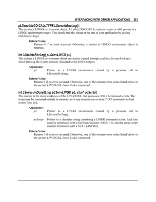 INTERFACING WITH OTHER APPLICATIONS

361

pLSenvLINGO CALLTYPE LScreateEnvLng();
This creates a LINGO environment object. All other LINGO DLL routines require a valid pointer to a
LINGO environment object. You should free this object at the end of your application by calling
LSdeleteEnvLng().
Return Value:
Returns 0 if an error occurred. Otherwise, a pointer to LINGO environment object is
returned.

int LSdeleteEnvLng( pLSenvLINGO pL)
This deletes a LINGO environment object previously created through a call to LScreateEnvLng(),
which frees up the system memory allocated to the LINGO object.
Arguments:
pL

Pointer to a LINGO environment created by a previous call to
LScreateEnvLng().

Return Value:
Returns 0 if no error occurred. Otherwise, one of the nonzero error codes listed below in
the section LINGO DLL Error Codes is returned.

int LSexecuteScriptLng( pLSenvLINGO pL, char* pcScript)
This routine is the main workhorse of the LINGO DLL that processes LINGO command scripts. The
script may be contained entirely in memory, or it may contain one or more TAKE commands to load
scripts from disk.
Arguments:
pL
pcScript

Pointer to a LINGO environment created by a previous call to
LScreateEnvLng().
Pointer to a character string containing a LINGO command script. Each line
must be terminated with a linefeed character (ASCII 10), and the entire script
must be terminated with a NULL (ASCII 0).

Return Value:
Returns 0 if no error occurred. Otherwise, one of the nonzero error codes listed below in
the section LINGO DLL Error Codes is returned.

 