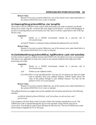 INTERFACING WITH OTHER APPLICATIONS

363

Return Value:
Returns 0 if no error occurred. Otherwise, one of the nonzero error codes listed below in
the section LINGO DLL Error Codes is returned.

int LSopenLogFileLng( pLSenvLINGO pL, char *pcLogFile)
This creates a file for LINGO to write a log to while processing your script. In general, you should
always try to create a log file—at least in the early stages of your project—to assist with debugging. If
an error is occurring and you are not exactly sure why, then it is always a good idea to refer to the log
file for a clue.
Arguments:
pL

Pointer to a LINGO environment created by a previous call to
LScreateEnvLng().

pcLogFile Pointer to a character string containing the pathname for your log file.
Return Value:
Returns 0 if no error occurred. Otherwise, one of the nonzero error codes listed below in
the section LINGO DLL Error Codes is returned.

int LSsetCallbackErrorLng( pLSenvLINGO pL, lngCBFuncError_t pcbf, void* pUserData)
Use this routine to specify a callback function that LINGO will call whenever an error is encountered.
This allows your application to keep close watch on any unusual conditions that might arise while
processing your script.
Arguments:
pL
pcbf

Pointer to a LINGO environment created by a previous call to
LScreateEnvLng().
Pointer to your callback routine.

pUserData This is a user specified pointer. You may use it to point to any data you might
need to reference from your callback function. LINGO merely passes the
value of this pointer through to your callback function. You may set this
pointer to NULL if it is not required.
Return Value:
Returns 0 if no error occurred. Otherwise, one of the nonzero error codes listed below in
the section LINGO DLL Error Codes is returned.
The callback function you supply must use the standard call convention and must have the following
interface:
int MyErrCallback( pLSenvLINGO pL, void* pUserData, int nErrorCode, char*
pcErrorText);
Your computer will most likely crash if you don’t follow this interface specification exactly. The
LINGO error code is reported through the nErrorCode argument, along with the error text in
pcErrorText. You should set aside at least 200 bytes for the error text. The list of LINGO error codes
can be found in Appendix B, Error Messages.

 