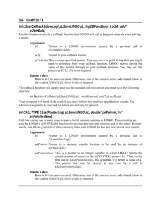 364 CHAPTER 11

int LSsetCallbackSolverLng( pLSenvLINGO pL, lngCBFuncError_t pcbf, void*
pUserData)
Use this routine to specify a callback function that LINGO will call at frequent intervals when solving
a model.
Arguments:
pL
pcbf

Pointer to a LINGO environment created by a previous call to
LScreateEnvLng().
Pointer to your callback routine.

pUserData This is a user specified pointer. You may use it to point to any data you might
need to reference from your callback function. LINGO merely passes the
value of this pointer through to your callback function. You may set this
pointer to NULL if it is not required.
Return Value:
Returns 0 if no error occurred. Otherwise, one of the nonzero error codes listed below in
the section LINGO DLL Error Codes is returned.
The callback function you supply must use the standard call convention and must have the following
interface:
int MySolverCallback( pLSenvLINGO pL, int nReserved, void* pUserData);
Your computer will most likely crash if you don’t follow this interface specification exactly. The
nReserved argument is reserved for future use and may be ignored.

int CALLTYPE LSsetPointerLng( pLSenvLINGO pL, double* pdPointer, int*
pnPointersNow)
Call this routine one or more times to pass a list of memory pointers to LINGO. These pointers are
used by LINGO’s @POINTER() function for moving data into and solutions out of the solver. In other
words, this allows you to have direct memory links with LINGO for fast and convenient data transfer.
Arguments:
pL

Pointer to a LINGO environment created by a previous call to
LScreateEnvLng().

pdPointer Pointer to a memory transfer location to be used by an instance of
@POINTER().
pnPointersNow This is a pointer to an integer variable in which LINGO returns the
current number of entries in the @POINTER() pointer list. Thus, on the
first call to LSsetPointersLng(), this argument will return a value of 1.
The pointer list may be cleared at any time by a call to
LSclearPointersLng().
Return Value:
Returns 0 if no error occurred. Otherwise, one of the nonzero error codes listed below in
the section LINGO DLL Error Codes is returned.

 