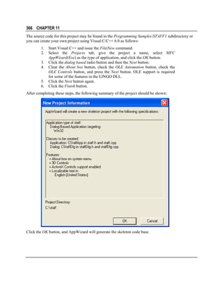 366 CHAPTER 11
The source code for this project may be found in the Programming SamplesSTAFF1 subdirectory or
you can create your own project using Visual C/C++ 6.0 as follows:
1.
2.
3.
4.
5.
6.

Start Visual C++ and issue the File|New command.
Select the Projects tab, give the project a name, select MFC
AppWizard(Exe) as the type of application, and click the OK button.
Click the dialog based radio button and then the Next button.
Clear the About box button, check the OLE Automation button, check the
OLE Controls button, and press the Next button. OLE support is required
for some of the features in the LINGO DLL.
Click the Next button again.
Click the Finish button.

After completing these steps, the following summary of the project should be shown:

Click the OK button, and AppWizard will generate the skeleton code base.

 