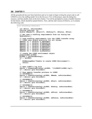 368 CHAPTER 11
All the groundwork has now been laid down and we’re ready to begin writing the actual code to call
LINGO to solve the staffing model. Go to the Resource View of the project, open the dialog box
resource, and then double click on the Solve button. You will be prompted to create a handler function
for the button, which should be named OnSolve. Now, edit the stub version of OnSolve, so it contains
the following code:
void CStaffDlg::OnSolve()
{
int nError, nPointersNow;
CString csScript, cs;
double dNeeds[7], dStart[7], dOnDuty[7], dStatus, dTotal;
// Get user's staffing requirements from our dialog box
UpdateData();
// Load staffing requirements into the LINGO transfer array.
// LINGO uses double precision for all values.
dNeeds[ 0] = (double) m_nNeedsMon;
dNeeds[ 1] = (double) m_nNeedsTue;
dNeeds[ 2] = (double) m_nNeedsWed;
dNeeds[ 3] = (double) m_nNeedsThu;
dNeeds[ 4] = (double) m_nNeedsFri;
dNeeds[ 5] = (double) m_nNeedsSat;
dNeeds[ 6] = (double) m_nNeedsSun;
// create the LINGO environment object
pLSenvLINGO pLINGO;
pLINGO = LScreateEnvLng();
if ( !pLINGO)
{
AfxMessageBox("Unable to create LINGO Environment");
return;
}
// Open LINGO's log file
nError = LSopenLogFileLng( pLINGO, "LINGO9LINGO.log");
if ( nError) goto ErrorExit;
// Pass memory transfer pointers to LINGO
// @POINTER(1)
nError = LSsetPointerLng( pLINGO, dNeeds, &nPointersNow);
if ( nError) goto ErrorExit;
// @POINTER(2)
nError = LSsetPointerLng( pLINGO, dStart, &nPointersNow);
if ( nError) goto ErrorExit;
// @POINTER(3)
nError = LSsetPointerLng( pLINGO, dOnDuty, &nPointersNow);
if ( nError) goto ErrorExit;
// @POINTER(4)
nError = LSsetPointerLng( pLINGO, &dTotal, &nPointersNow);
if ( nError) goto ErrorExit;
// @POINTER(5)
nError = LSsetPointerLng( pLINGO, &dStatus, &nPointersNow);
if ( nError) goto ErrorExit;

 